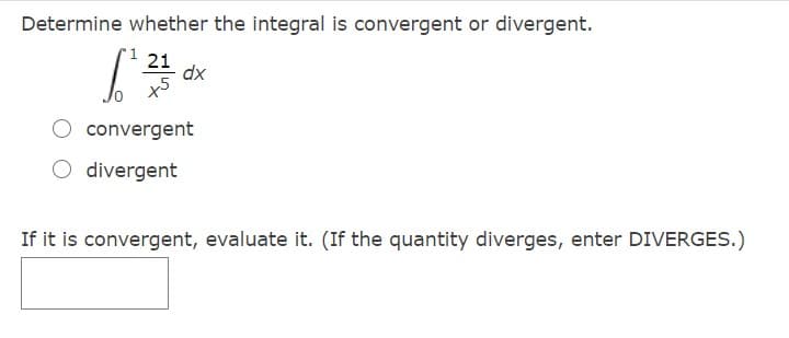 Determine whether the integral is convergent or divergent.
21
dx
convergent
O divergent
If it is convergent, evaluate it. (If the quantity diverges, enter DIVERGES.)
