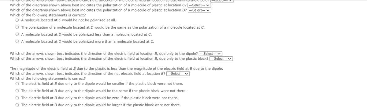 Which of the diagrams shown above best indicates the polarization of a molecule of plastic at location C? --Select--- v
Which of the diagrams shown above best indicates the polarization of a molecule of plastic at location D? ---Select-- v
Which of the following statements is correct?
O A molecule located at C would be not be polarized at all.
O The polarization of a molecule located at D would be the same as the polarization of a molecule located at C.
O A molecule located at D would be polarized less than a molecule located at C.
O A molecule located at D would be polarized more than a molecule located at C.
Which of the arrows shown best indicates the direction of the electric field at location B, due only to the dipole? ---Select--- v
Which of the arrows shown best indicates the direction of the electric field at location B, due only to the plastic block? ---Select-- v
The magnitude of the electric field at B due to the plastic is less than the magnitude of the electric field at B due to the dipole.
Which of the arrows shown best indicates the direction of the net electric field at location B?
-Select--- v
Which of the following statements is correct?
O The electric field at B due only to the dipole would be smaller if the plastic block were not there.
O The electric field at B due only to the dipole would be the same if the plastic block were not there.
O The electric field at B due only to the dipole would be zero if the plastic block were not there.
O The electric field at B due only to the dipole would be larger if the plastic block were not there.

