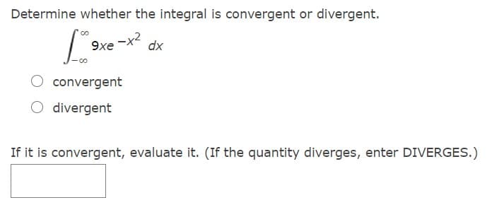 Determine whether the integral is convergent or divergent.
9xe -x2
dx
O convergent
O divergent
If it is convergent, evaluate it. (If the quantity diverges, enter DIVERGES.)
