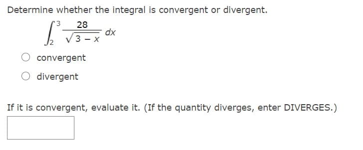 Determine whether the integral is convergent or divergent.
r 3
28
dx
3 - x
convergent
divergent
If it is convergent, evaluate it. (If the quantity diverges, enter DIVERGES.)
