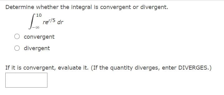 Determine whether the integral is convergent or divergent.
10
re/5
dr
O convergent
O divergent
If it is convergent, evaluate it. (If the quantity diverges, enter DIVERGES.)
