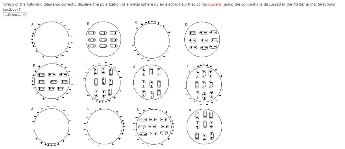 Which of the following diagrams correctly displays the polarization of a metal sphere by an electric field that points upward, using the conventions discussed in the Matter and Interactions
textbook?
---Select--- v
A
D
+
E +
H
++++
+
+ ++++
K
M
