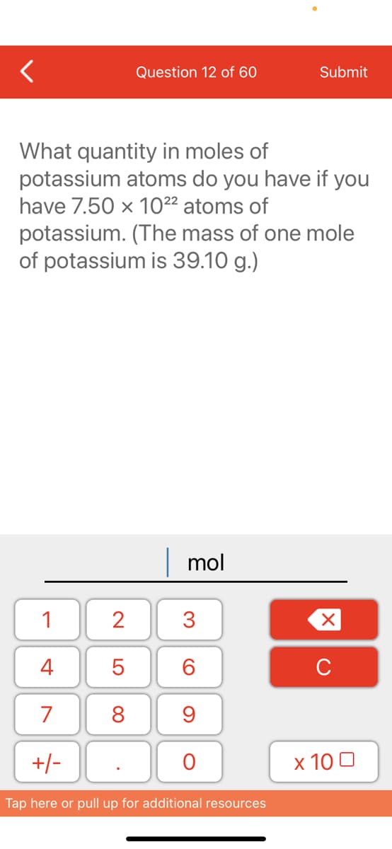 Question 12 of 60
Submit
What quantity in moles of
potassium atoms do you have if you
have 7.50 x 10²² atoms of
potassium. (The mass of one mole
of potassium is 39.10 g.)
| mol
1
3
4
6.
C
7
8
+/-
х 100
Tap here or pull up for additional resources
2.
LO
