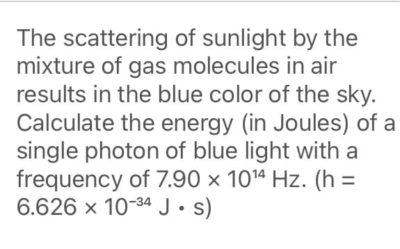 The scattering of sunlight by the
mixture of gas molecules in air
results in the blue color of the sky.
Calculate the energy (in Joules) of a
single photon of blue light with a
frequency of 7.90 × 1014 Hz. (h =
6.626 x 10-34 J• s)
