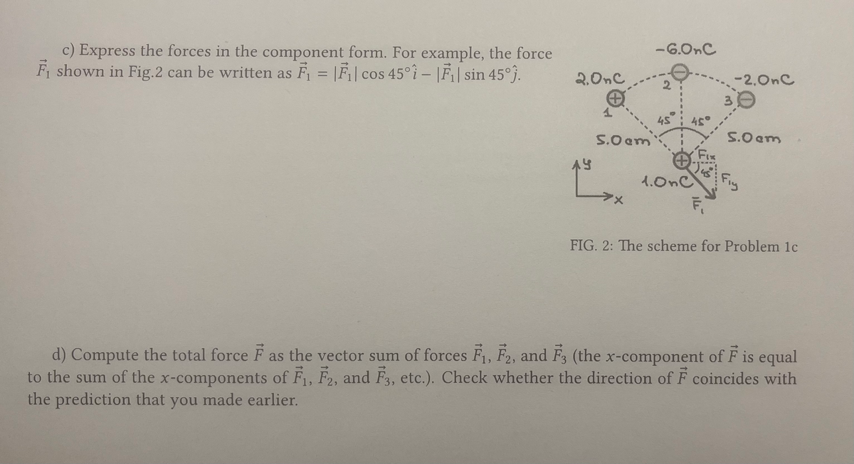 c) Express the forces in the component form. For example, the force
F₁ shown in Fig.2 can be written as F₁ = F₁| cos 45°-|F₁| sin 45°).
2.OnC
AY
5.0 am
>x
-6.0nC
45°
1.OnC
Fix
F₁
-2.0nC
30
5.0 cm
Fig
FIG. 2: The scheme for Problem 1c
d) Compute the total force F as the vector sum of forces F₁, F2, and F3 (the x-component of F is equal
to the sum of the x-components of F₁, F2, and F3, etc.). Check whether the direction of F coincides with
the prediction that you made earlier.