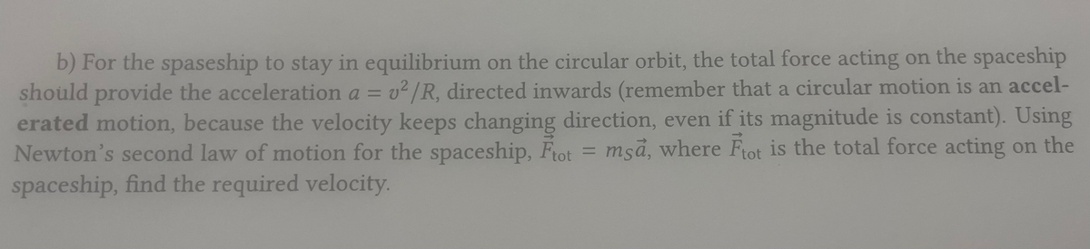 b) For the spaseship to stay in equilibrium on the circular orbit, the total force acting on the spaceship
should provide the acceleration a v²/R, directed inwards (remember that a circular motion is an accel-
erated motion, because the velocity keeps changing direction, even if its magnitude is constant). Using
Newton's second law of motion for the spaceship, Ftot = msa, where Ftot is the total force acting on the
spaceship, find the required velocity.