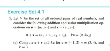 Exercise Set 4.1
1. Let V be the set of all ordered pairs of real numbers, and
consider the following addition and scalar multiplication op-
erations on u = (u1, uz) and v = (v], v,):
u+v = (u1 + v1, u2 + vz), ku = (0, ku2)
(a) Compute u+ v and ku for u = (-1, 2), v = (3, 4), and
k = 3.
