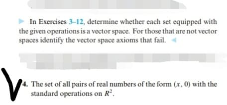In Exercises 3-12, determine whether each set equipped with
the given operations is a vector space. For those that are not vector
spaces identify the vector space axioms that fail.
The set of all pairs of real numbers of the form (x, 0) with the
standard operations on R'.
