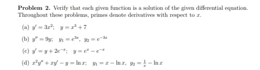 Problem 2. Verify that each given function is a solution of the given differential equation.
Throughout these problems, primes denote derivatives with respect to x.
(a) y' = 3x2; y = x³ + 7
(b) y" = 9y; yı = er, y½ = e-3z
(c) y' = y+ 2e¬²: y= e* – e¯
(d) x?y" + xy – y = ln x; y1 = x – In x, y2 = ! - Inx
