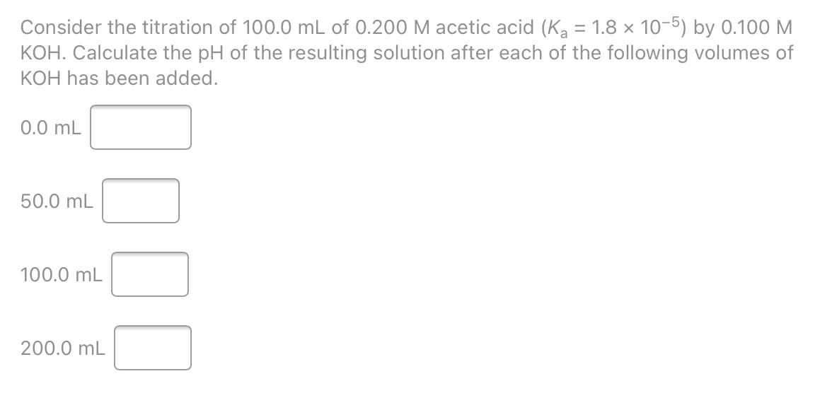 Consider the titration of 100.0 mL of 0.200 M acetic acid (Ka = 1.8 x 10-5) by 0.100 M
KOH. Calculate the pH of the resulting solution after each of the following volumes of
KOH has been added.
0.0 mL
50.0 mL
100.0 mL
200.0 mL
