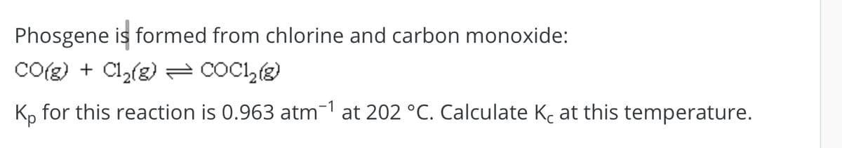 Phosgene is formed from chlorine and carbon monoxide:
CO(g) + Cl2(g) = COCI,
K, for this reaction is 0.963 atm-1 at 202 °C. Calculate Kc at this temperature.
