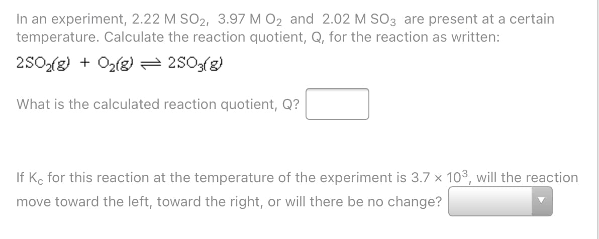 In an experiment, 2.22 M SO2, 3.97 M O2 and 2.02 M S03 are present at a certain
temperature. Calculate the reaction quotient, Q, for the reaction as written:
2SO2(g) + O2(g) = 2503(g)
What is the calculated reaction quotient, Q?
If Ko for this reaction at the temperature of the experiment is 3.7 x 103, will the reaction
move toward the left, toward the right, or will there be no change?
