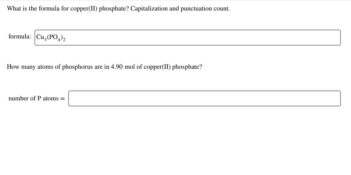 What is the formula for copper(II) phosphate? Capitalization and punctuation count.
formula: Cu,(PO,)2
How many atoms of phosphorus are in 4.90 mol of copper(II) phosphate?
number of P atoms =
