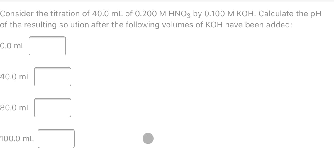 Consider the titration of 40.0 mL of 0.200 M HNO3 by 0.100 M KOH. Calculate the pH
of the resulting solution after the following volumes of KOH have been added:
0.0 mL
40.0 mL
80.0 mL
100.0 mL
