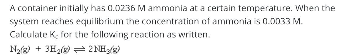 A container initially has 0.0236 M ammonia at a certain temperature. When the
system reaches equilibrium the concentration of ammonia is 0.0033 M.
Calculate Ke for the following reaction as written.
N2(g) + 3H2(g) 2NH3(g)
