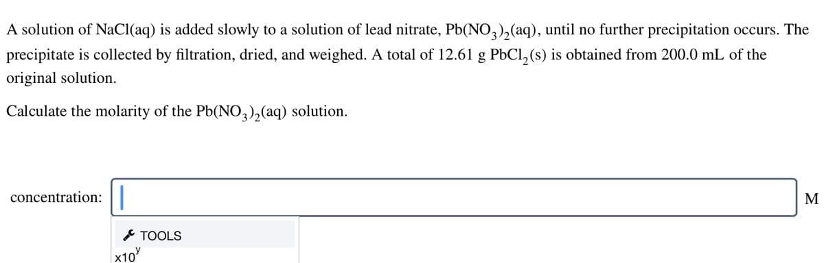 A solution of NaCl(aq) is added slowly to a solution of lead nitrate, Pb(NO,),(aq), until no further precipitation occurs. The
precipitate is collected by filtration, dried, and weighed. A total of 12.61 g PbCl,(s) is obtained from 200.0 mL of the
original solution.
Calculate the molarity of the Pb(NO,),(aq) solution.
concentration:
M
* TOOLS
|x10
