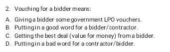 2. Vouching for a bidder means:
A. Giving a bidder some government LPO vouchers.
B. Putting in a good word for a bidder/contractor.
C. Getting the best deal (value for money) from a bidder.
D. Putting in a bad word for a contractor/bidder.