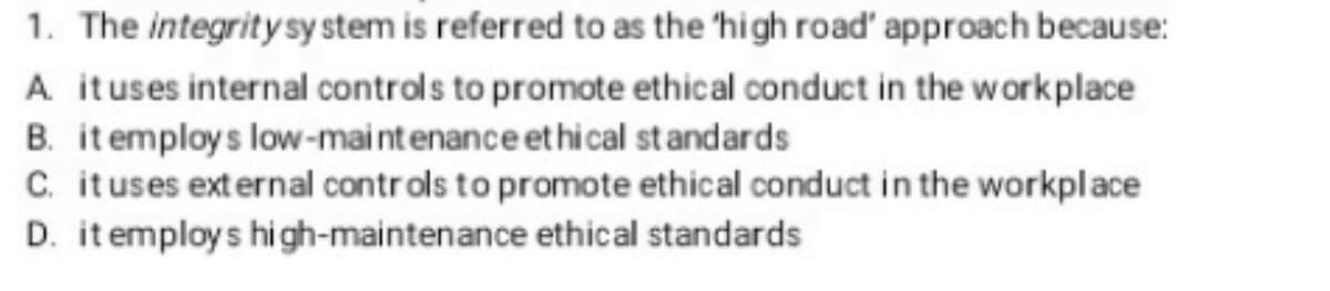 1. The integrity system is referred to as the 'high road' approach because:
A. it uses internal controls to promote ethical conduct in the workplace
B. it employs low-maintenance ethical standards
C. it uses external controls to promote ethical conduct in the workplace
D. it employs high-maintenance ethical standards