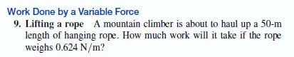 Work Done by a Variable Force
9. Lifting a rope A mountain climber is about to haul up a 50-m
length of hanging rope. How much work will it take if the rope
weighs 0.624 N/m?
