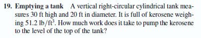 19. Emptying a tank A vertical right-circular cylindrical tank mea-
sures 30 ft high and 20 ft in diameter. It is full of kerosene weigh-
ing 51.2 Ib/ft. How much work does it take to pump the kerosene
to the level of the top of the tank?

