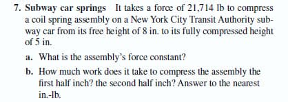 7. Subway car springs It takes a force of 21,714 lb to compress
a coil spring assembly on a New York City Transit Authority sub-
way car from its free height of 8 in. to its fully compressed height
of 5 in.
a. What is the assembly's force constant?
b. How much work does it take to compress the assembly the
first half inch? the second half inch? Answer to the nearest
in.-lb.
