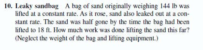 10. Leaky sandbag A bag of sand originally weighing 144 lb was
lifted at a constant rate. As it rose, sand also leaked out at a con-
stant rate. The sand was half gone by the time the bag had been
lifted to 18 ft. How much work was done lifting the sand this far?
(Neglect the weight of the bag and lifting equipment.)
