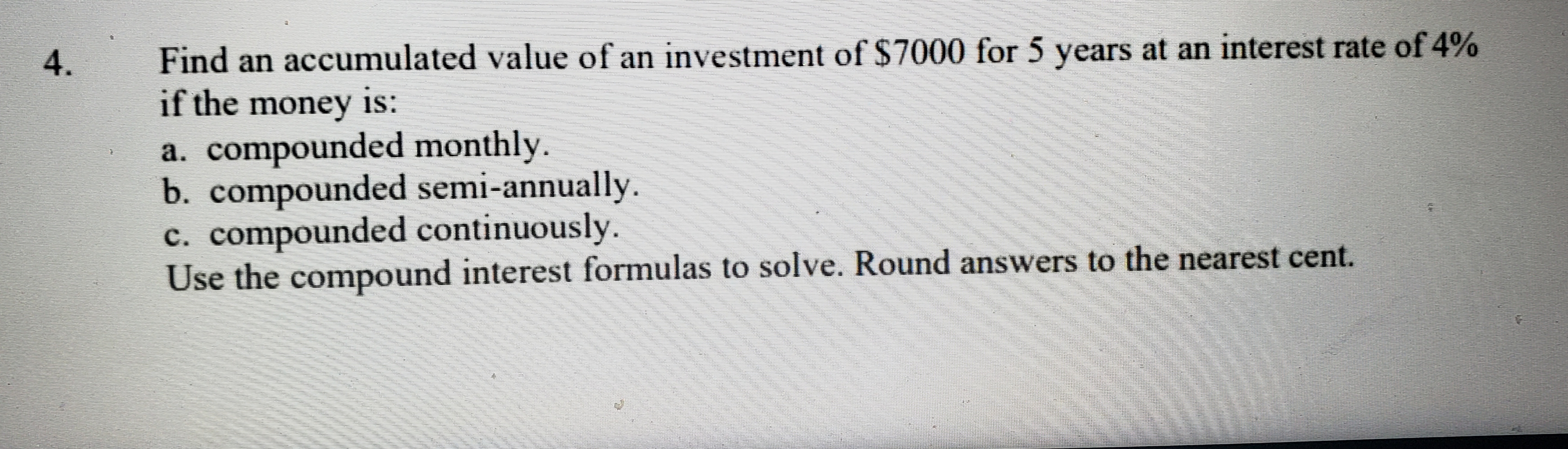 Find an accumulated value of an investment of $7000 for 5 years at an interest rate of 4%
if the money is:
a. compounded monthly.
b. compounded semi-annually.
c. compounded continuously.
Use the compound interest formulas to solve. Round answers to the nearest cent.
4.

