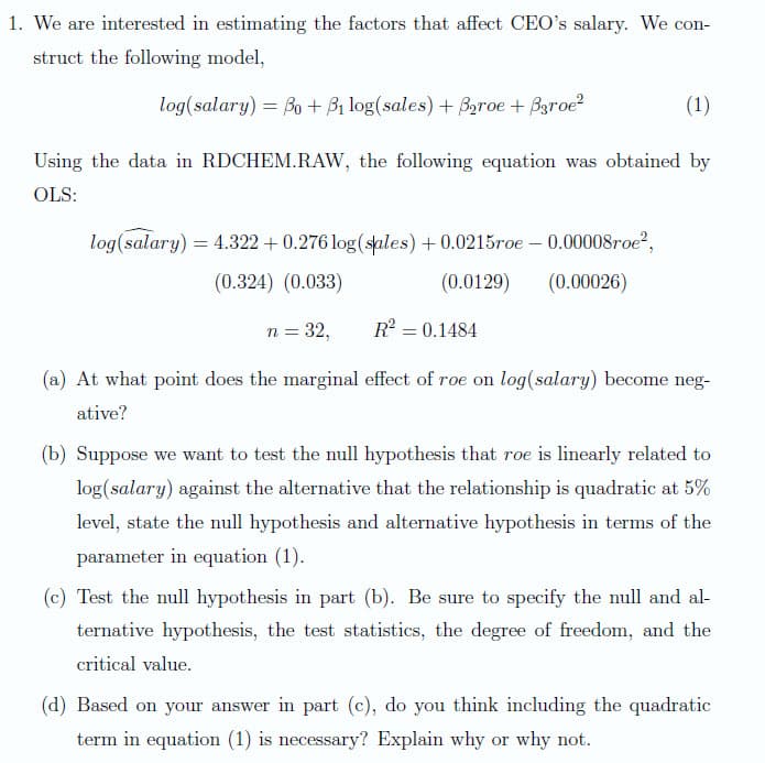 1. We are interested in estimating the factors that affect CEO's salary. We con-
struct the following model,
log(salary) = Bo + Bị log(sales) + Baroe + Baroe?
(1)
Using the data in RDCHEM.RAW, the following equation was obtained by
OLS:
log(salary) = 4.322 + 0.276 log(sales) + 0.0215roe – 0.00008roe?,
%3D
(0.324) (0.033)
(0.0129)
(0.00026)
n = 32,
R = 0.1484
(a) At what point does the marginal effect of roe on log(salary) become neg-
ative?
(b) Suppose we want to test the null hypothesis that roe is linearly related to
log(salary) against the alternative that the relationship is quadratic at 5%
level, state the null hypothesis and alternative hypothesis in terms of the
parameter in equation (1).
(c) Test the null hypothesis in part (b). Be sure to specify the null and al-
ternative hypothesis, the test statistics, the degree of freedom, and the
critical value.
(d) Based on your answer in part (c), do you think including the quadratic
term in equation (1) is necessary? Explain why or why not.

