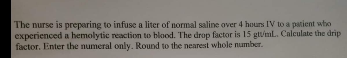 The nurse is preparing to infuse a liter of normal saline over 4 hours IV to a patient who
experienced a hemolytic reaction to blood. The drop factor is 15 gtt/mL. Calculate the drip
factor. Enter the numeral only. Round to the nearest whole number.
