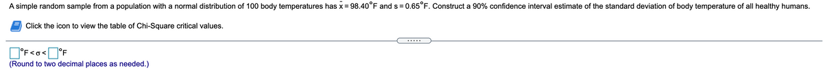 A simple random sample from a population with a normal distribution of 100 body temperatures has x = 98.40°F and s = 0.65°F. Construct a 90% confidence interval estimate of the standard deviation of body temperature of all healthy humans.
Click the icon to view the table of Chi-Square critical values.
.....
°F<o< °F
(Round to two decimal places as needed.)
