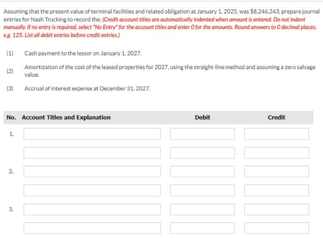 Assuming that the present value of terminal facilities and related obligation at January 1, 2025, was $8,246,243, prepare journal
entries for Nash Trucking to record the: (Credit account titles are automatically indented when amount is entered. Do not indent
manually. If no entry is required, select "No Entry" for the account titles and enter O for the amounts. Round answers to O decimal places,
e.g. 125. List all debit entries before credit entries.)
(1)
(2)
(3)
No. Account Titles and Explanation
1.
2.
Cash payment to the lessor on January 1, 2027.
Amortization of the cost of the leased properties for 2027, using the straight-line method and assuming a zero salvage
value.
Accrual of interest expense at December 31, 2027.
3.
Debit
|_
Credit