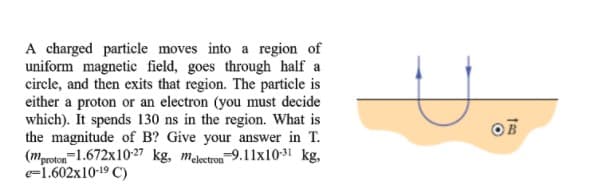 A charged particle moves into a region of
uniform magnetic field, goes through half a
circle, and then exits that region. The particle is
either a proton or an electron (you must decide
which). It spends 130 ns in the region. What is
the magnitude of B? Give your answer in T.
(mproton-1.672x10-27 kg, meletron-9.1lx10-31 kg,
e=1.602x10-19 C)
