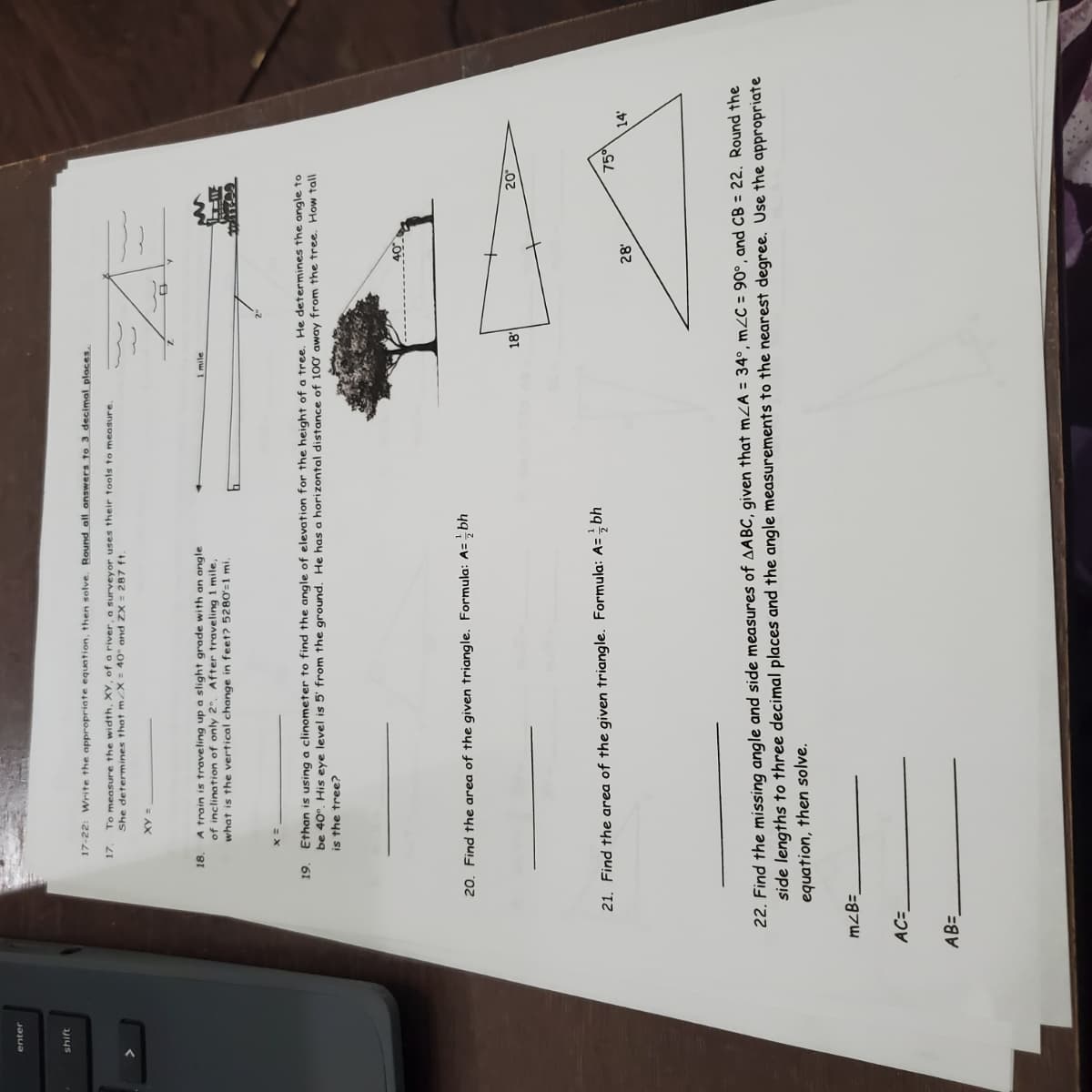 17-22: Write the appropriate equation, then solve. Round all answers to 3 decimal places.
To measure the width, XY, ofa river, a surveyor uses their tools to measure.
She determines that m/X = 40° and ZX = 287 ft.
17.
18. A train is traveling up a slight grade with an angle
of inclination of only 2". After traveling 1 mile,
what is the vertical change in feet? 5280'=1 mi.
1 mile
19.
Ethan is using a clinometer to find the angle of elevation for the height of a tree. He determines the angle to
be 40°. His eye level is 5' from the ground. He has a horizontal distance of 100 away from the tree. How tall
is the tree?
20. Find the area of the given triangle. Formula: A=;bh
21. Find the area of the given triangle. Formula: A= bh
75이
14'
28'
22. Find the missing angle and side measures of AABC, given that mZA = 34°, mZC = 90°, and CB = 22. Round the
side lengths to three decimal places and the angle measurements to the nearest degree. Use the appropriate
equation, then solve.
mzB=_
AB=
