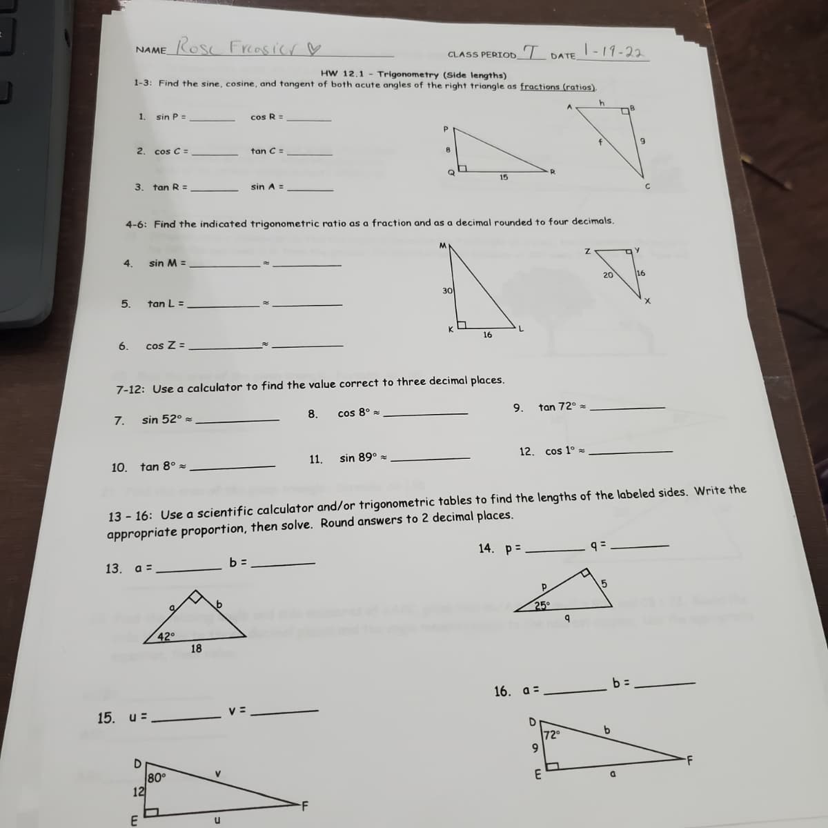 Rose Freasicr ♡
NAME
CLASS PERIOD_'l DATE -19-22
HW 12.1 - Trigonometry (Side lengths)
1-3: Find the sine, cosine, and tangent of both acute angles of the right triangle as fractions (ratios).
1.
sin P=
cos R =
2. cos C =
tan C =
Q
3.
tan R =
sin A =
15
4-6: Find the indicated trigonometric ratio as a fraction and as a decimal rounded to four decimals.
4.
sin M =
20
16
30
5.
tan L =
6.
cos Z =
16
7-12: Use a calculator to find the value correct to three decimal places.
7.
sin 52° :
8.
cos 8° =
9.
tan 72°
10. tan 8° z
11.
sin 89°
12.
cos 1° s
13 - 16: Use a scientific calculator and/or trigonometric tables to find the lengths of the labeled sides. Write the
appropriate proportion, then solve. Round answers to 2 decimal places.
14. р-
13. а%3
b =
25
42°
18
16. a=
15. и%3
V =
72°
-F
80°
12
E
