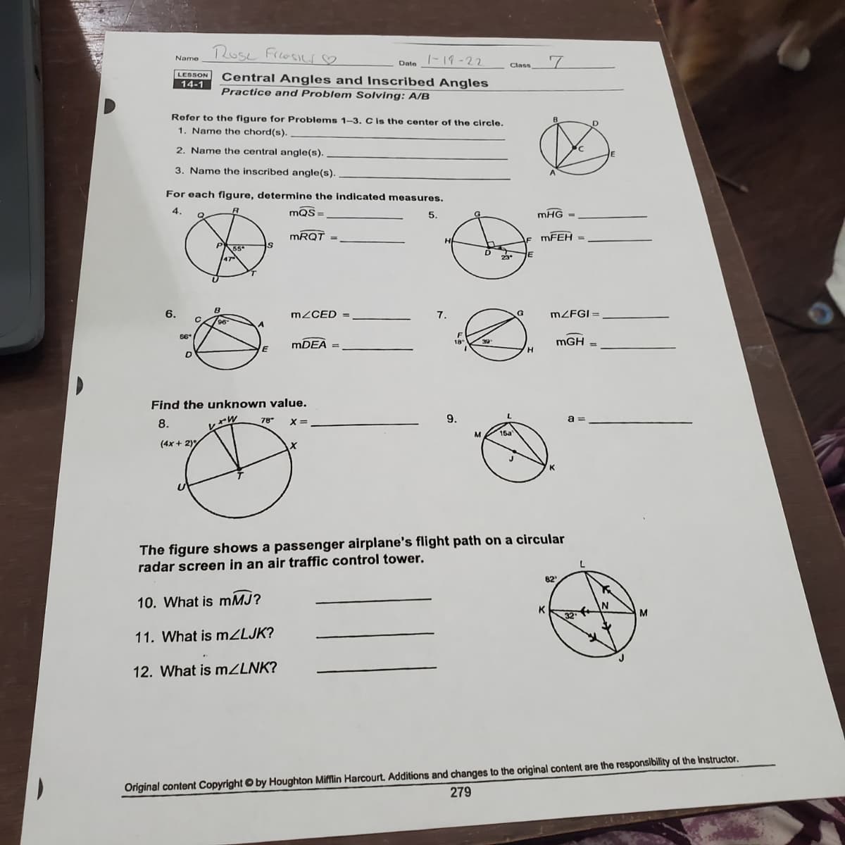 Rose Friosilr♡
|-19-22
Name
Date
Class
LESSON
Central Angles and Inscribed Angles
Practice and Problem Solving: A/B
14-1
Rofer to the figure for Problems 1-3. Cis the center of the circle.
D
1. Name the chord(s).
2. Name the central angle(s).
3. Name the inscribed angle(s).
For each figure, determine the indicated measures.
4.
mQS =
5.
mHG =
MRQT
MFEH =
H
55
E
47
6.
MZCED =
7.
MZFGI =
%3D
96
6*
MDEA =
mGH
18"
%3D
H.
Find the unknown value.
8.
78
X =
x= -
9.
a =
レャル
M
15a
(4x + 2)
The figure shows a passenger airplane's flight path on a circular
radar screen in an air traffic control tower.
82'
10. What is mMJ?
K
M
32
11. What is M2LJK?
12. What is MZLNK?
Original content Copyright © by Houghton Mifflin Harcourt. Additions and changes to the original content are the responsibility of the Instructor.
279
