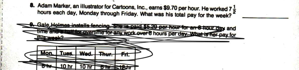 8. Adam Marker, an illustrator for Cartoons, Inc., earns $9.70 per hour. He worked 7
hours each day, Monday through Friday. What was his total pay for the week?
Gale Helmes-installs fencing Se ie paid $5.29 per hourfor an 8 hour day and
time and ttior.overtime for any work overB hours per day What isher pay for
Mon.
Tues.
Wed. Thur.
Fri.
10 hr
10 hr S
