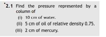 "2.1 Find the pressure represented by a
column of
(i) 10 cm of water.
(ii) 5 cm of oil of relative density 0.75.
(iii) 2 cm of mercury.
