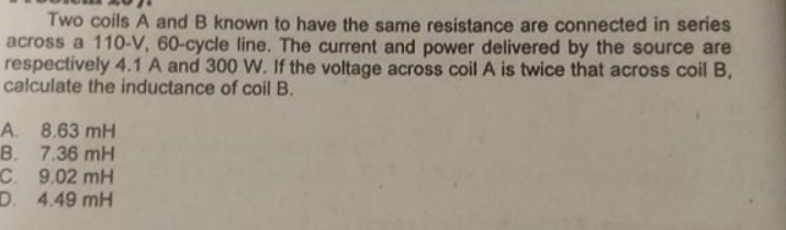 Two coils A and B known to have the same resistance are connected in series
across a 110-V, 60-cycle line. The current and power delivered by the source are
respectively 4.1 A and 300 W. If the voltage across coil A is twice that across coil B,
calculate the inductance of coil B.
A. 8.63 mH
B. 7.36 mH
C. 9.02 mH
D. 4.49 mH
