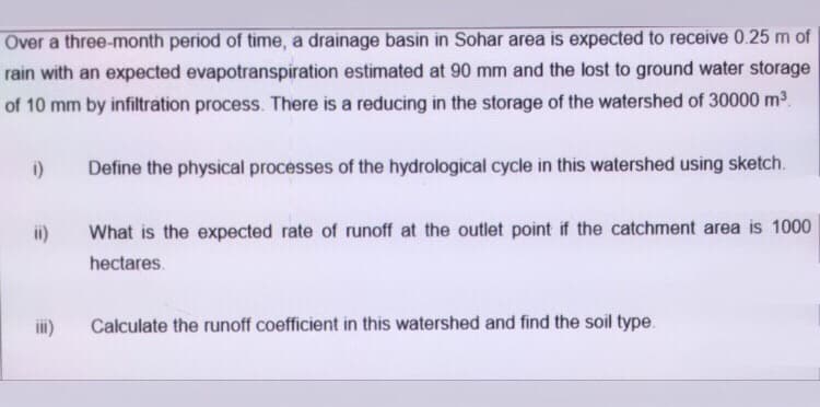 Over a three-month period of time, a drainage basin in Sohar area is expected to receive 0.25 m of
rain with an expected evapotranspiration estimated at 90 mm and the lost to ground water storage
of 10 mm by infiltration process. There is a reducing in the storage of the watershed of 30000 m3.
i)
Define the physical processes of the hydrological cycle in this watershed using sketch.
ii)
What is the expected rate of runoff at the outlet point if the catchment area is 1000
hectares.
i)
Calculate the runoff coefficient in this watershed and find the soil type.
