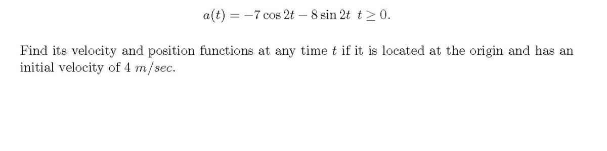 a(t) = -7 cos 2t – 8 sin 2t t > 0.
Find its velocity and position functions at any time t if it is located at the origin and has an
initial velocity of 4 m/sec.
