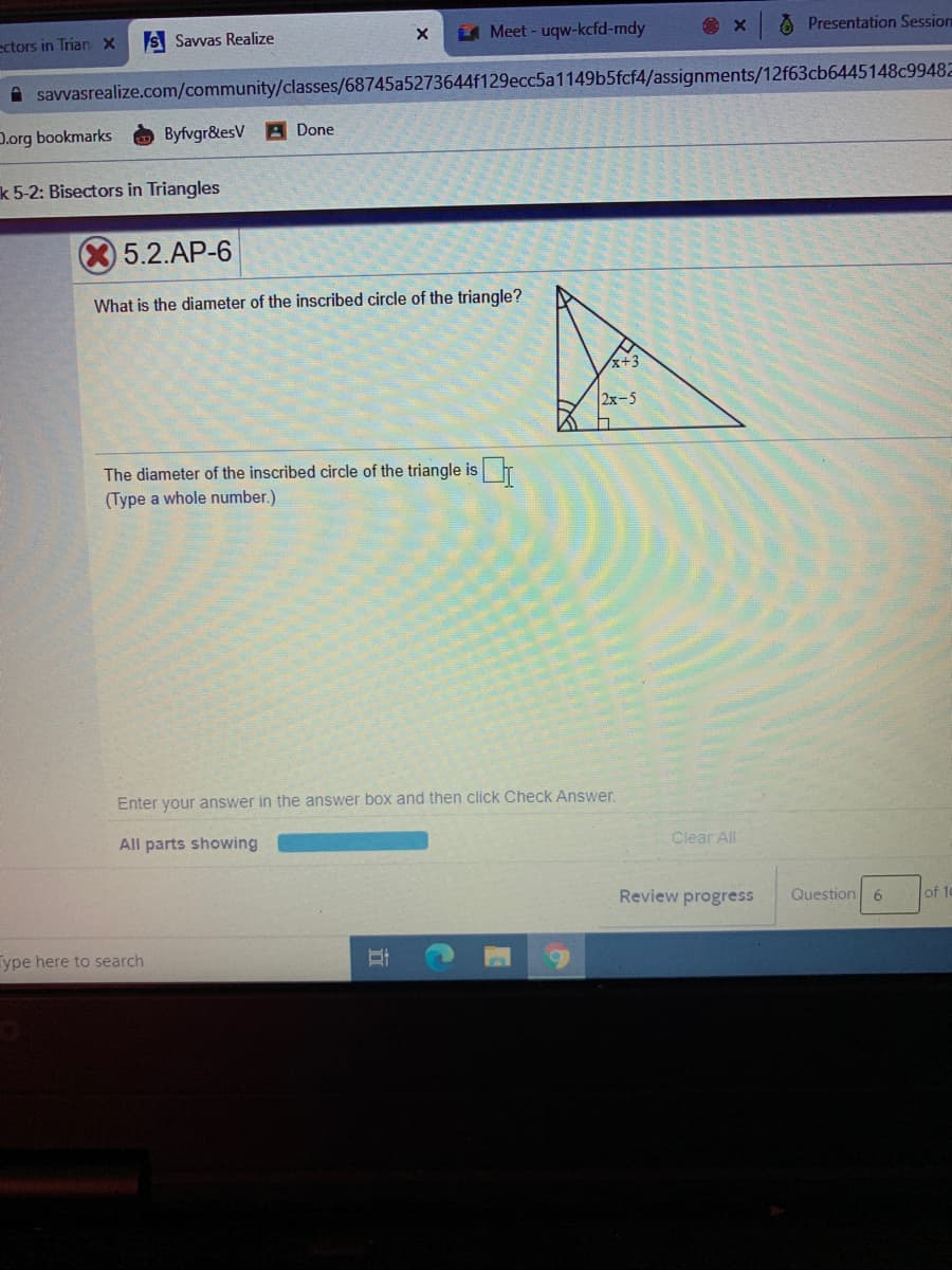 ectors in Trian X
S Savvas Realize
U Meet - uqw-kcfd-mdy
Å Presentation Session
A savvasrealize.com/community/classes/68745a5273644f129ecc5a1149b5fcf4/assignments/12f63cb6445148c99482
D.org bookmarks
Byfvgr&esV A Done
k 5-2: Bisectors in Triangles
5.2.AP-6
What is the diameter of the inscribed circle of the triangle?
x+3
2x-5
The diameter of the inscribed circle of the triangle is
(Type a whole number.)
Enter your answer in the answer box and then click Check Answer.
All parts showing
Clear All
Review progress
Question 6
of 10
ype here to search
行
