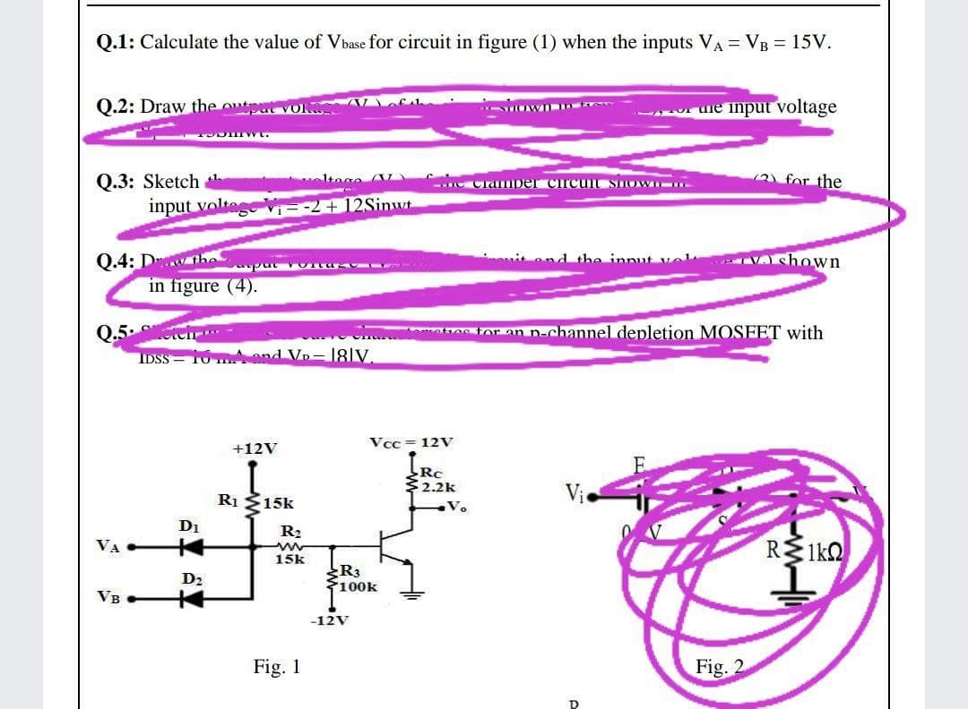 Q.1: Calculate the value of Vbase for circuit in figure (1) when the inputs VA = VB = 15V.
Q.2: Draw the outot VO Vof
- uie input voltage
(2 for the
Q.3: Sketch
input voltes
1tage
- Clamper circuit snoWI
Vi--2 + 12Sinwt
Q.4: Dw he
in figure (4).
it ond the innut vel
VA shown
put OIta
Q.5. ten
IDSS 10 mAand Vp- 18|V
mate toran n-channel depletion MOSFET with
Vcc = 12V
+12V
Rc
32.2k
Ri Š15k
Di
R2
R 1ko
VA
15k
R3
100k
D2
VB
-12V
Fig. 1
Fig. 2
