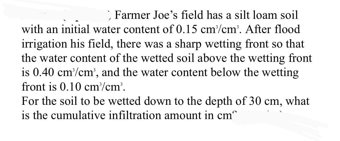 ` Farmer Joe's field has a silt loam soil
with an initial water content of 0.15 cm/cm'. After flood
irrigation his field, there was a sharp wetting front so that
the water content of the wetted soil above the wetting front
is 0.40 cm/cm', and the water content below the wetting
front is 0.10 cm/cm'.
For the soil to be wetted down to the depth of 30 cm, what
is the cumulative infiltration amount in cm
