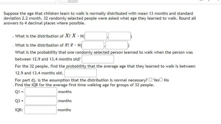 Suppose the age that children learn to walk is normally distributed with mean 13 months and standard
deviation 2.2 month. 32 randomly selected people were asked what age they learned to walk. Round all
answers to 4 decimal places where possible.
What is the distribution of X? X - N(
What is the distribution of I? - N(
What is the probability that one randomly selected person learned to walk when the person was
between 12.9 and 13.4 months old?
For the 32 people, find the probability that the average age that they learned to walk is between
12.9 and 13.4 months old.
For part d), is the assumption that the distribution is normal necessary? O Yes No
Find the IQR for the average first time walking age for groups of 32 people.
Q1 =
months
Q3 =
months
IQR:
months