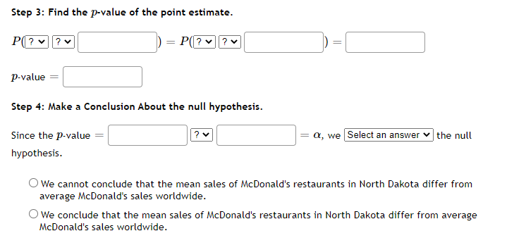 Step 3: Find the p-value of the point estimate.
P(??♥
p-value
P(?✓ ? ✓
Step 4: Make a Conclusion About the null hypothesis.
Since the p-value
hypothesis.
?v
||
a, we Select an answer the null
We cannot conclude that the mean sales of McDonald's restaurants in North Dakota differ from
average McDonald's sales worldwide.
O We conclude that the mean sales of McDonald's restaurants in North Dakota differ from average
McDonald's sales worldwide.