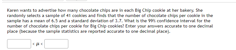 Karen wants to advertise how many chocolate chips are in each Big Chip cookie at her bakery. She
randomly selects a sample of 41 cookies and finds that the number of chocolate chips per cookie in the
sample has a mean of 6.5 and a standard deviation of 3.7. What is the 99% confidence interval for the
number of chocolate chips per cookie for Big Chip cookies? Enter your answers accurate to one decimal
place (because the sample statistics are reported accurate to one decimal place).
<ft<