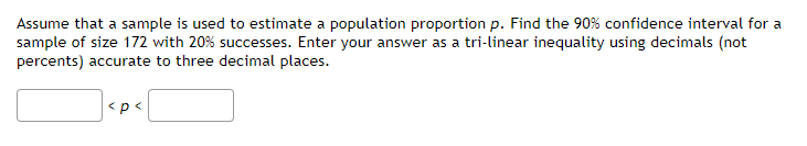 Assume that a sample is used to estimate a population proportion p. Find the 90% confidence interval for a
sample of size 172 with 20% successes. Enter your answer as a tri-linear inequality using decimals (not
percents) accurate to three decimal places.
<p<