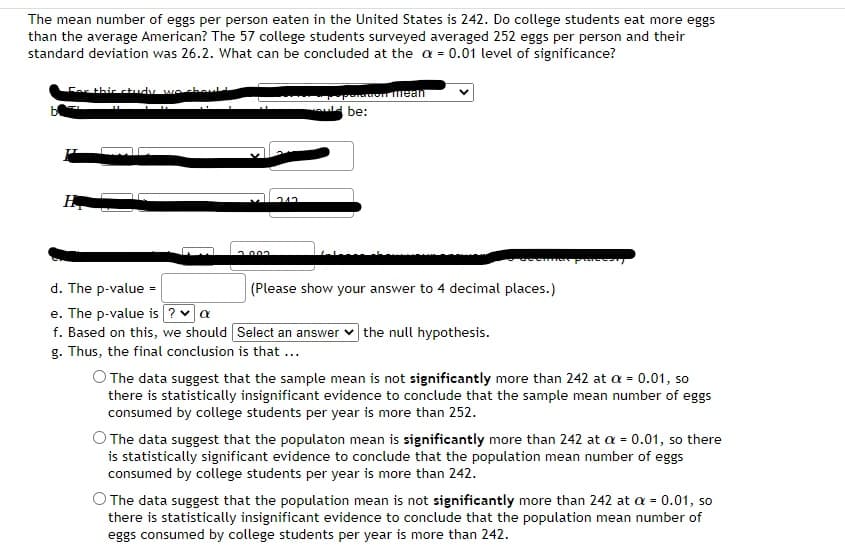 The mean number of eggs per person eaten in the United States is 242. Do college students eat more eggs
than the average American? The 57 college students surveyed averaged 252 eggs per person and their
standard deviation was 26.2. What can be concluded at the a = 0.01 level of significance?
For this study we should
7.003
212
be:
of mean
d. The p-value=
e. The p-value is ? ✓ a
f. Based on this, we should [Select an answer the null hypothesis.
g. Thus, the final conclusion is that ...
(Please show your answer to 4 decimal places.)
as proces
O The data suggest that the sample mean is not significantly more than 242 at a = 0.01, so
there is statistically insignificant evidence to conclude that the sample mean number of eggs
consumed by college students per year is more than 252.
The data suggest that the population mean is significantly more than 242 at a = 0.01, so there
is statistically significant evidence to conclude that the population mean number of eggs
consumed by college students per year is more than 242.
The data suggest that the population mean is not significantly more than 242 at a = 0.01, so
there is statistically insignificant evidence to conclude that the population mean number of
eggs consumed by college students per year is more than 242.