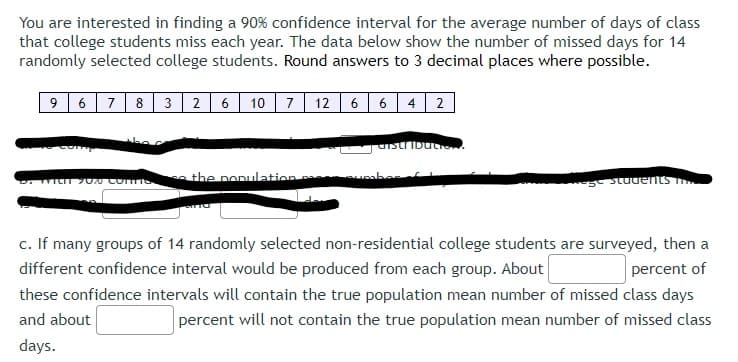 You are interested in finding a 90% confidence interval for the average number of days of class
that college students miss each year. The data below show the number of missed days for 14
randomly selected college students. Round answers to 3 decimal places where possible.
9678 3 26 10 7 12 6 6 4 2
with 70% confies the population
distribut
sumber I
students
c. If many groups of 14 randomly selected non-residential college students are surveyed, then a
different confidence interval would be produced from each group. About
percent of
these confidence intervals will contain the true population mean number of missed class days
and about
percent will not contain the true population mean number of missed class
days.