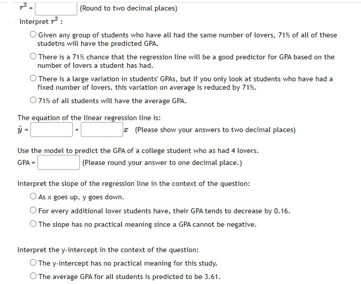 (Round to two decimal places)
Interpret 7¹² :
O Given any group of students who have all had the same number of lovers, 71% of all of these
studetns will have the predicted GPA.
O There is a 71% chance that the regression line will be a good predictor for GPA based on the
number of lovers a student has had.
O There is a large variation in students' GPAs, but if you only look at students who have had a
fixed number of lovers, this variation on average is reduced by 71%.
O 71% of all students will have the average GPA.
The equation of the linear regression line is:
ŷ-
=
* (Please show your answers to two decimal places)
Use the model to predict the GPA of a college student who as had 4 lovers.
GPA =
(Please round your answer to one decimal place.)
Interpret the slope of the regression line in the context of the question:
As x goes up, y goes down.
For every additional lover students have, their GPA tends to decrease by 0.16.
The slope has no practical meaning since a GPA cannot be negative.
Interpret the y-intercept in the context of the question:
O The y-intercept has no practical meaning for this study.
O The average GPA for all students is predicted to be 3.61.